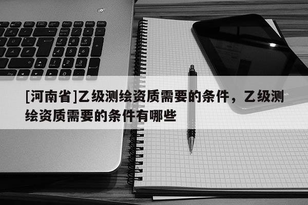 [河南省]乙級測繪資質需要的條件，乙級測繪資質需要的條件有哪些