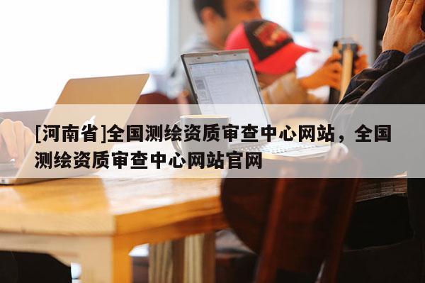 [河南省]全國測繪資質審查中心網(wǎng)站，全國測繪資質審查中心網(wǎng)站官網(wǎng)