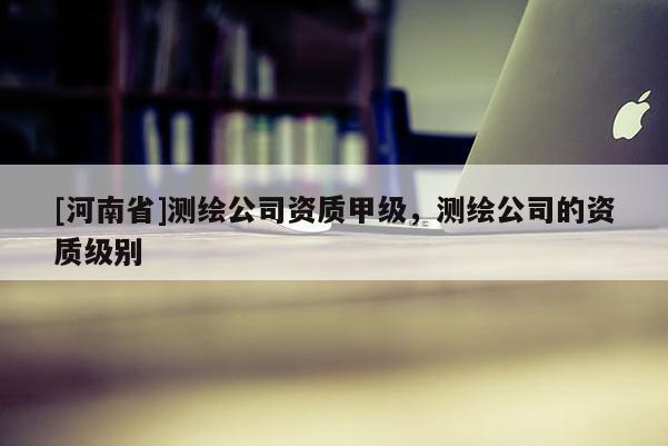 [河南省]測繪公司資質(zhì)甲級，測繪公司的資質(zhì)級別