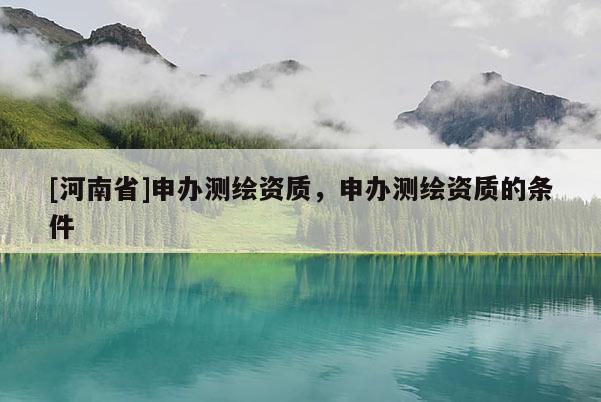 [河南省]申辦測(cè)繪資質(zhì)，申辦測(cè)繪資質(zhì)的條件