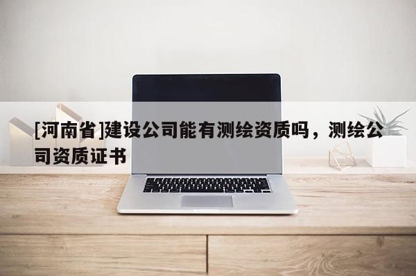 [河南省]建設公司能有測繪資質嗎，測繪公司資質證書