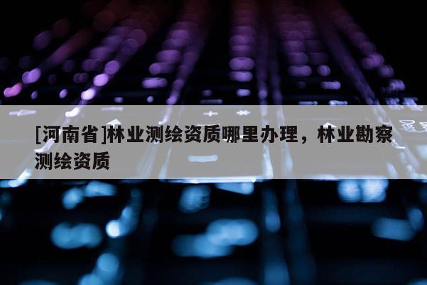 [河南省]林業測繪資質哪里辦理，林業勘察測繪資質