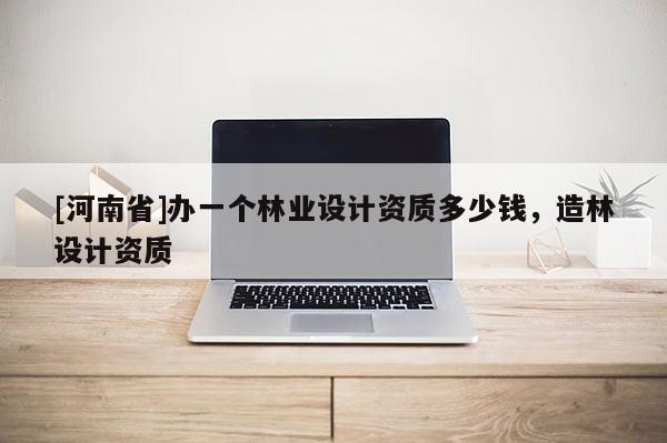 [河南省]辦一個(gè)林業(yè)設(shè)計(jì)資質(zhì)多少錢(qián)，造林設(shè)計(jì)資質(zhì)