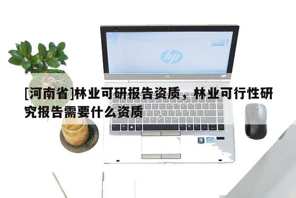 [河南省]林業可研報告資質，林業可行性研究報告需要什么資質