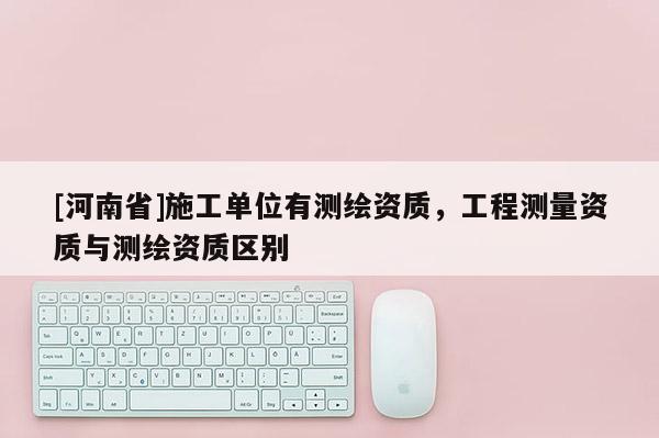[河南省]施工單位有測繪資質(zhì)，工程測量資質(zhì)與測繪資質(zhì)區(qū)別