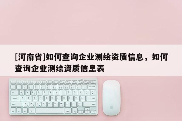 [河南省]如何查詢企業測繪資質信息，如何查詢企業測繪資質信息表