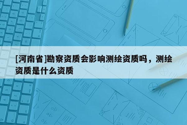 [河南省]勘察資質會影響測繪資質嗎，測繪資質是什么資質