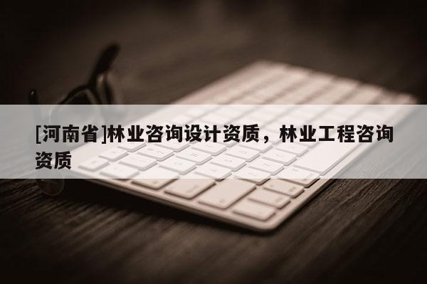 [河南省]林業咨詢設計資質，林業工程咨詢資質