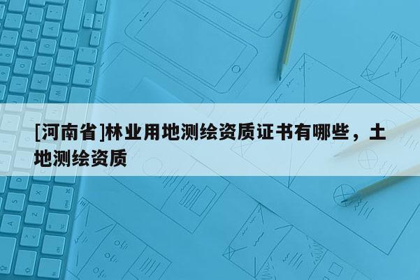 [河南省]林業用地測繪資質證書有哪些，土地測繪資質