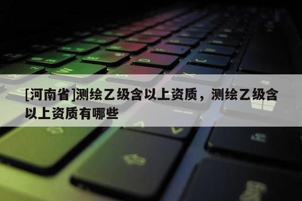 [河南省]測(cè)繪乙級(jí)含以上資質(zhì)，測(cè)繪乙級(jí)含以上資質(zhì)有哪些