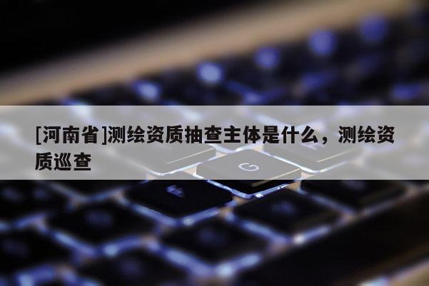 [河南省]測繪資質(zhì)抽查主體是什么，測繪資質(zhì)巡查