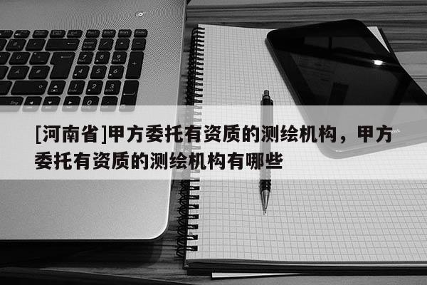 [河南省]甲方委托有資質的測繪機構，甲方委托有資質的測繪機構有哪些