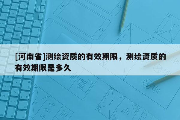 [河南省]測繪資質(zhì)的有效期限，測繪資質(zhì)的有效期限是多久