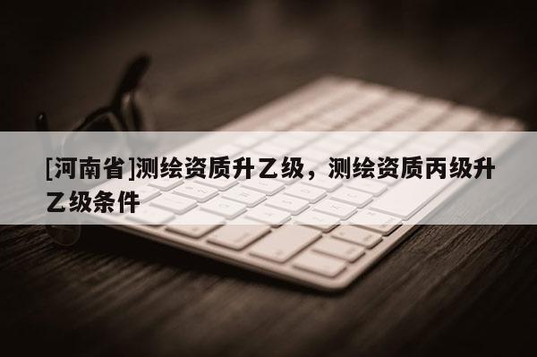 [河南省]測繪資質(zhì)升乙級，測繪資質(zhì)丙級升乙級條件