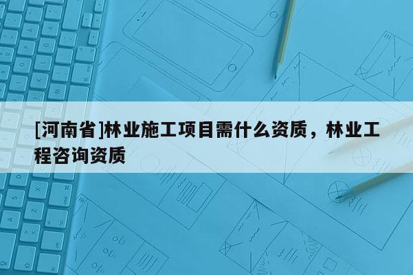 [河南省]林業施工項目需什么資質，林業工程咨詢資質