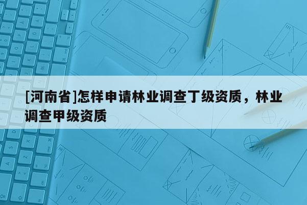 [河南省]怎樣申請林業(yè)調(diào)查丁級資質(zhì)，林業(yè)調(diào)查甲級資質(zhì)