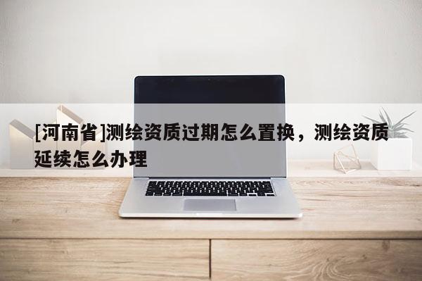 [河南省]測繪資質過期怎么置換，測繪資質延續怎么辦理