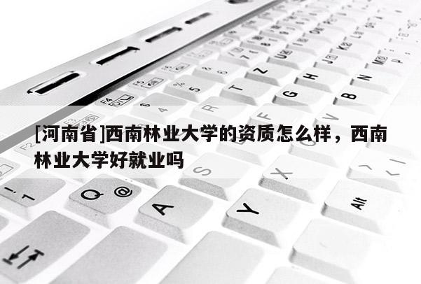 [河南省]西南林業大學的資質怎么樣，西南林業大學好就業嗎