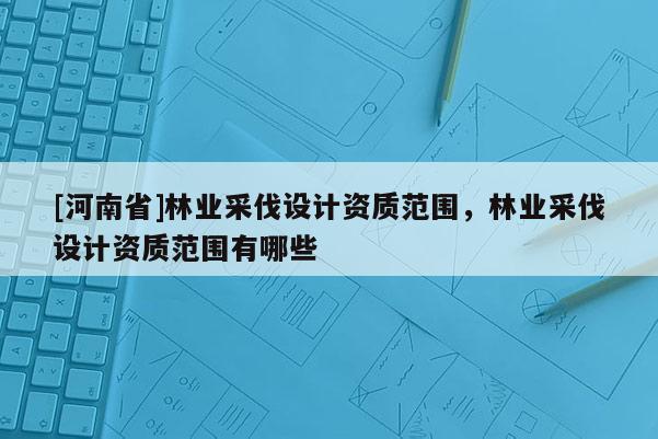 [河南省]林業采伐設計資質范圍，林業采伐設計資質范圍有哪些