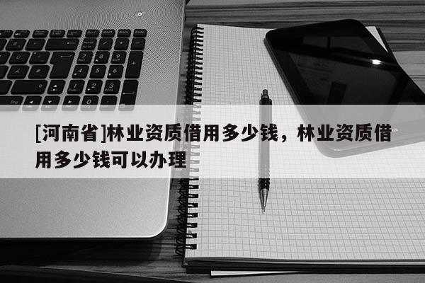 [河南省]林業資質借用多少錢，林業資質借用多少錢可以辦理