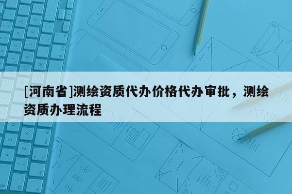 [河南省]測(cè)繪資質(zhì)代辦價(jià)格代辦審批，測(cè)繪資質(zhì)辦理流程
