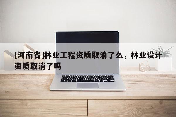 [河南省]林業(yè)工程資質(zhì)取消了么，林業(yè)設(shè)計(jì)資質(zhì)取消了嗎