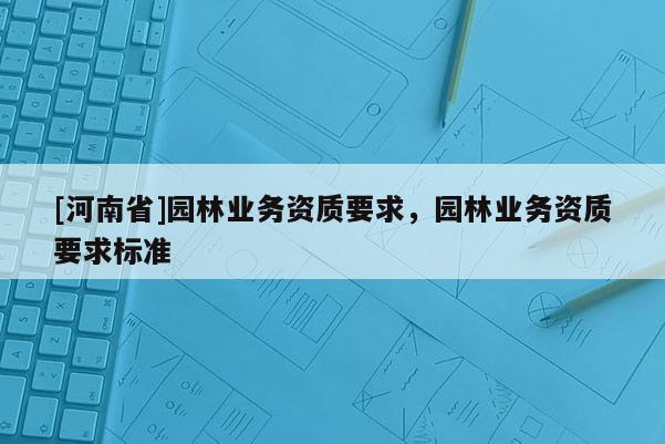 [河南省]園林業(yè)務(wù)資質(zhì)要求，園林業(yè)務(wù)資質(zhì)要求標(biāo)準(zhǔn)