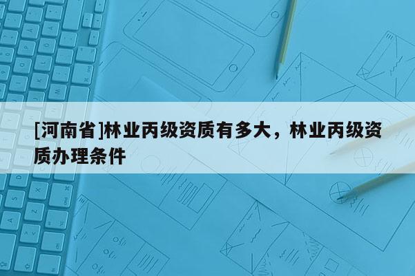 [河南省]林業(yè)丙級資質(zhì)有多大，林業(yè)丙級資質(zhì)辦理條件