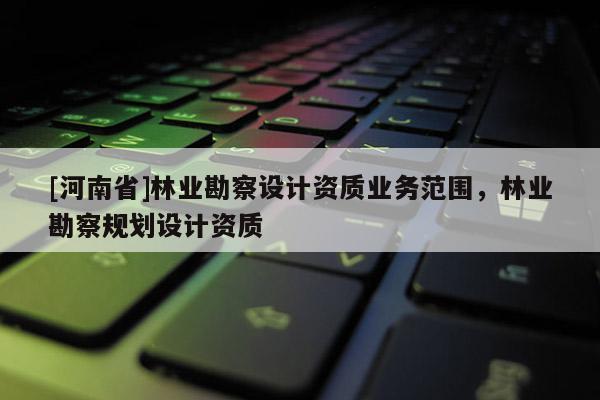 [河南省]林業(yè)勘察設(shè)計資質(zhì)業(yè)務(wù)范圍，林業(yè)勘察規(guī)劃設(shè)計資質(zhì)