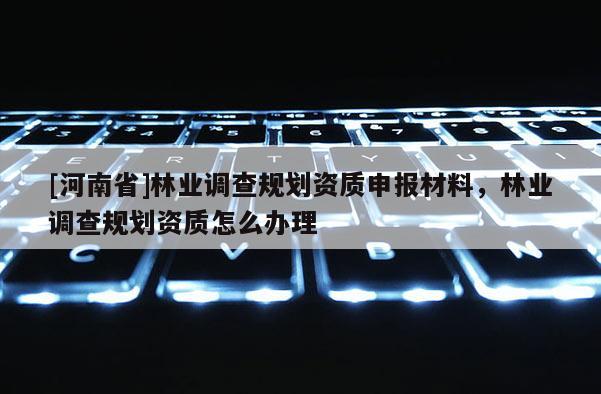 [河南省]林業調查規劃資質申報材料，林業調查規劃資質怎么辦理