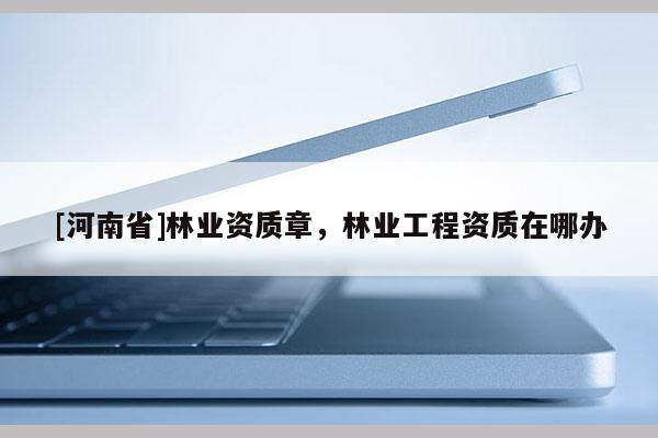 [河南省]林業資質章，林業工程資質在哪辦