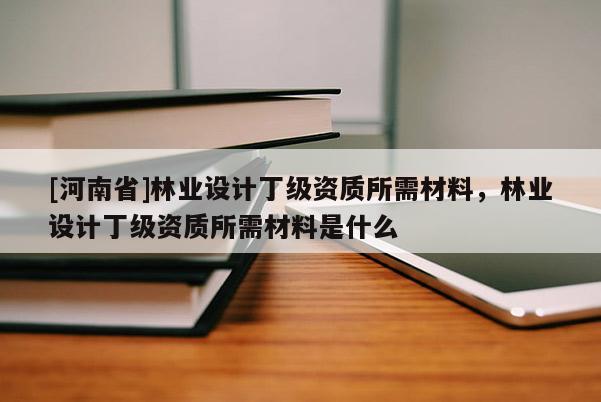 [河南省]林業設計丁級資質所需材料，林業設計丁級資質所需材料是什么