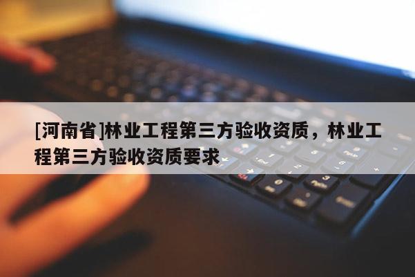 [河南省]林業工程第三方驗收資質，林業工程第三方驗收資質要求