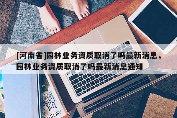 [河南省]園林業務資質取消了嗎最新消息，園林業務資質取消了嗎最新消息通知
