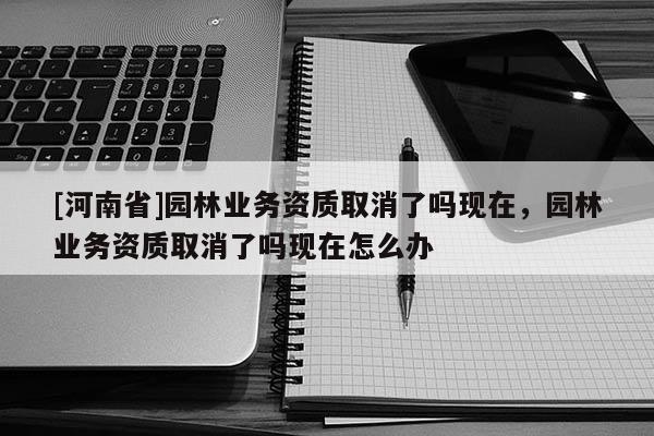 [河南省]園林業務資質取消了嗎現在，園林業務資質取消了嗎現在怎么辦