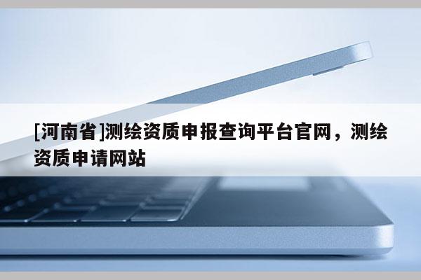 [河南省]測繪資質申報查詢平臺官網，測繪資質申請網站