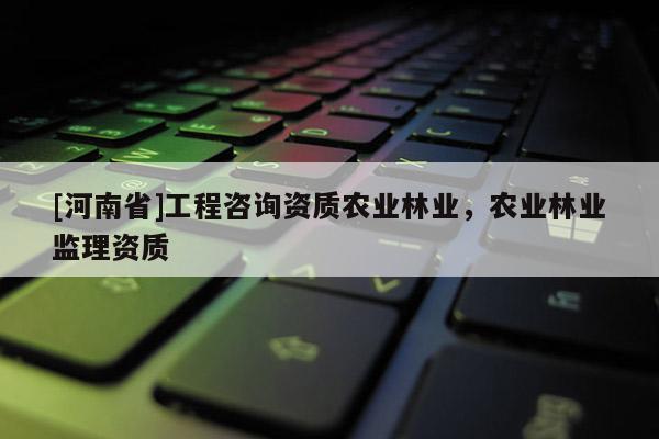 [河南省]工程咨詢資質農業林業，農業林業監理資質