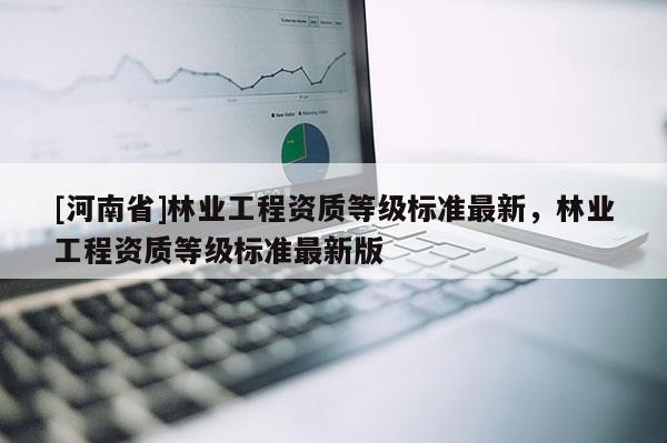 [河南省]林業(yè)工程資質(zhì)等級(jí)標(biāo)準(zhǔn)最新，林業(yè)工程資質(zhì)等級(jí)標(biāo)準(zhǔn)最新版