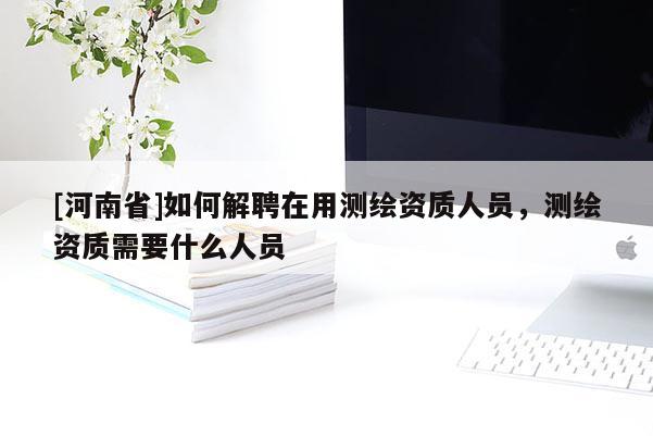 [河南省]如何解聘在用測繪資質人員，測繪資質需要什么人員