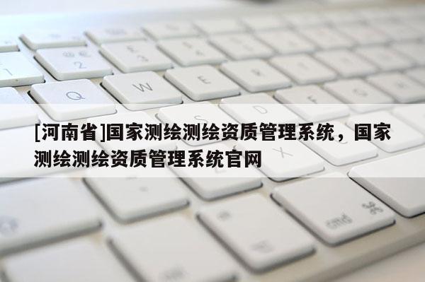 [河南省]國家測繪測繪資質管理系統，國家測繪測繪資質管理系統官網