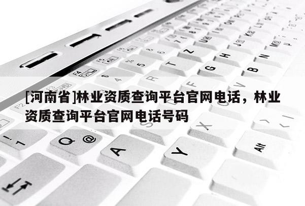 [河南省]林業資質查詢平臺官網 *** ，林業資質查詢平臺官網 *** 號碼