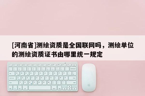 [河南省]測繪資質是全國聯網嗎，測繪單位的測繪資質證書由哪里統一規定