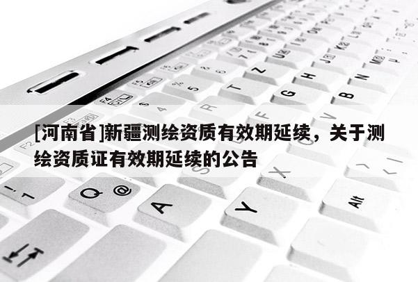 [河南省]新疆測繪資質有效期延續，關于測繪資質證有效期延續的公告