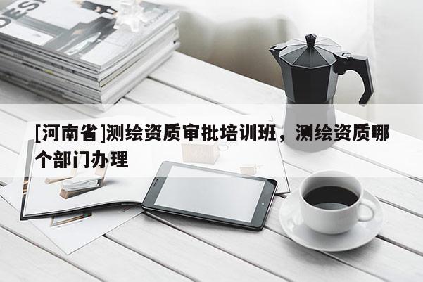 [河南省]測繪資質審批培訓班，測繪資質哪個部門辦理