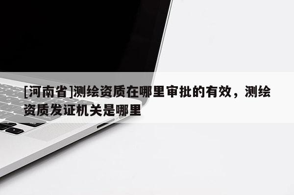[河南省]測繪資質(zhì)在哪里審批的有效，測繪資質(zhì)發(fā)證機(jī)關(guān)是哪里