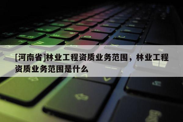[河南省]林業工程資質業務范圍，林業工程資質業務范圍是什么