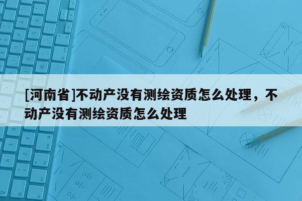 [河南省]不動產沒有測繪資質怎么處理，不動產沒有測繪資質怎么處理