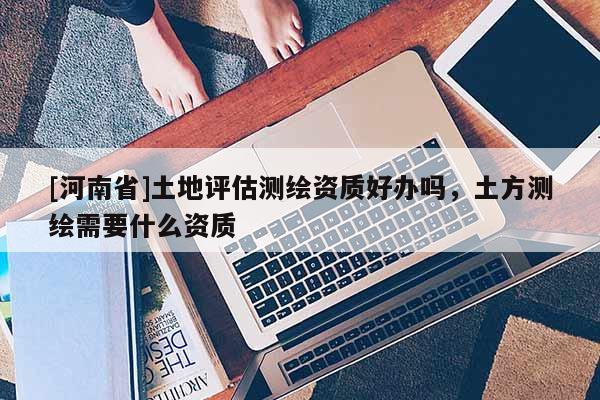 [河南省]土地評估測繪資質好辦嗎，土方測繪需要什么資質