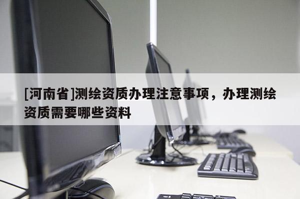 [河南省]測繪資質辦理注意事項，辦理測繪資質需要哪些資料