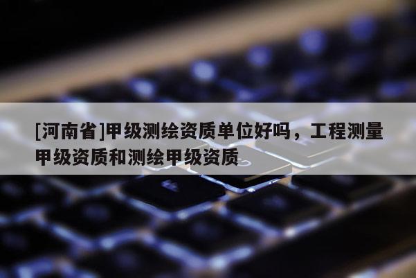[河南省]甲級測繪資質(zhì)單位好嗎，工程測量甲級資質(zhì)和測繪甲級資質(zhì)